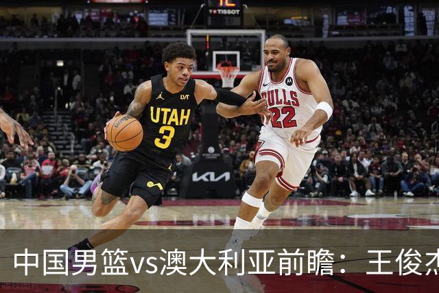 中国男篮vs澳大利亚前瞻：王俊杰徐昕或领衔年轻阵容 杨瀚森无缘大名单